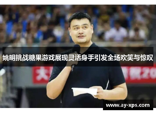 姚明挑战糖果游戏展现灵活身手引发全场欢笑与惊叹