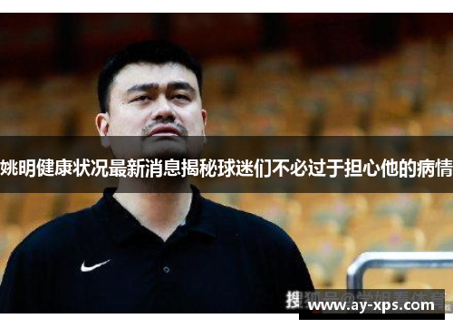 姚明健康状况最新消息揭秘球迷们不必过于担心他的病情