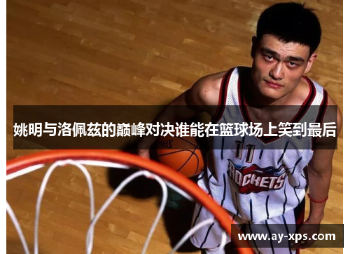 姚明与洛佩兹的巅峰对决谁能在篮球场上笑到最后