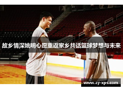 故乡情深姚明心愿重返家乡共话篮球梦想与未来