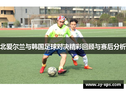 北爱尔兰与韩国足球对决精彩回顾与赛后分析
