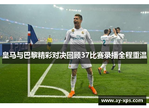 皇马与巴黎精彩对决回顾37比赛录播全程重温